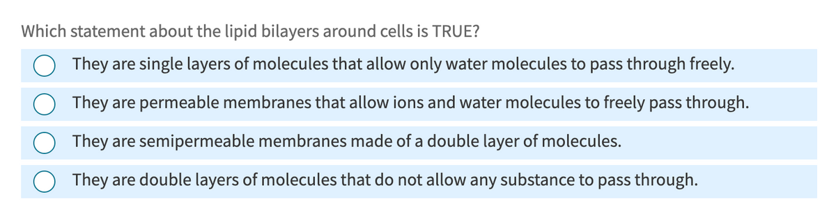 Which statement about the lipid bilayers around cells is TRUE?
They are single layers of molecules that allow only water molecules to pass through freely.
They are permeable membranes that allow ions and water molecules to freely pass through.
They are semipermeable membranes made of a double layer of molecules.
They are double layers of molecules that do not allow any substance to pass through.