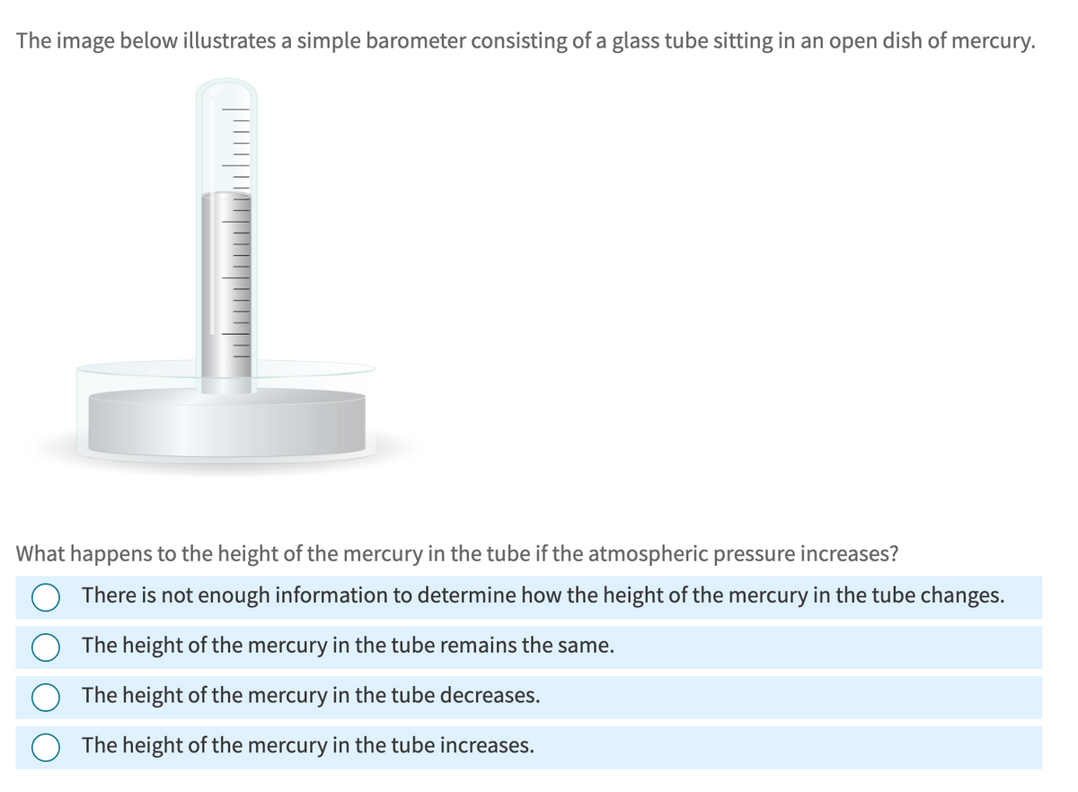 The image below illustrates a simple barometer consisting of a glass tube sitting in an open dish of mercury.
What happens to the height of the mercury in the tube if the atmospheric pressure increases?
There is not enough information to determine how the height of the mercury in the tube changes.
The height of the mercury in the tube remains the same.
The height of the mercury in the tube decreases.
The height of the mercury in the tube increases.