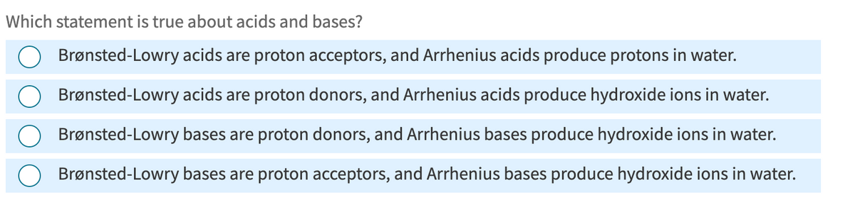 Which statement is true about acids and bases?
Brønsted-Lowry acids are proton acceptors, and Arrhenius acids produce protons in water.
Brønsted-Lowry acids are proton donors, and Arrhenius acids produce hydroxide ions in water.
Brønsted-Lowry bases are proton donors, and Arrhenius bases produce hydroxide ions in water.
Brønsted-Lowry bases are proton acceptors, and Arrhenius bases produce hydroxide ions in water.