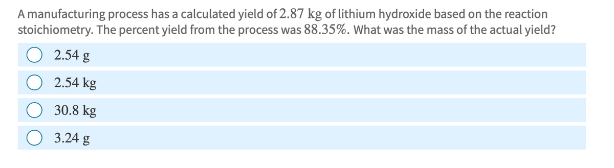 A manufacturing process has a calculated yield of 2.87 kg of lithium hydroxide based on the reaction
stoichiometry. The percent yield from the process was 88.35%. What was the mass of the actual yield?
O 2.54 g
O 2.54 kg
30.8 kg
3.24 g