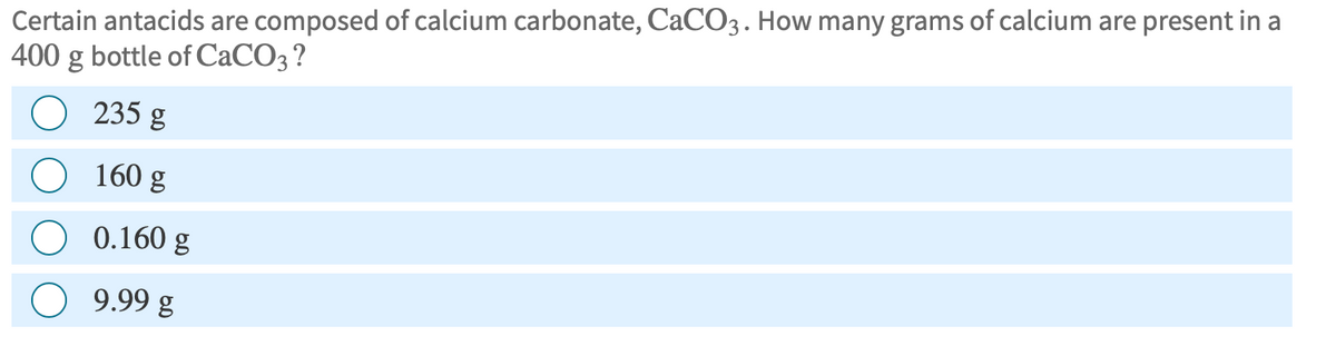 Certain antacids are composed of calcium carbonate, CaCO3. How many grams of calcium are present in a
400 g bottle of CaCO3 ?
235 g
160 g
0.160 g
9.99 g