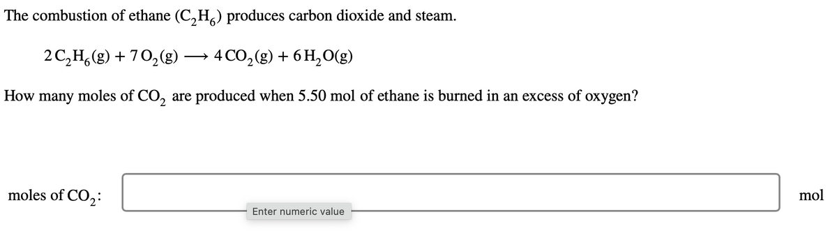 The combustion of ethane (C₂H₂) produces carbon dioxide and steam.
2 C₂H6(g) + 70₂ (g) → 4 CO₂ (g) + 6 H₂O(g)
2
How many moles of CO₂ are produced when 5.50 mol of ethane is burned in an excess of oxygen?
moles of CO₂:
Enter numeric value
mol