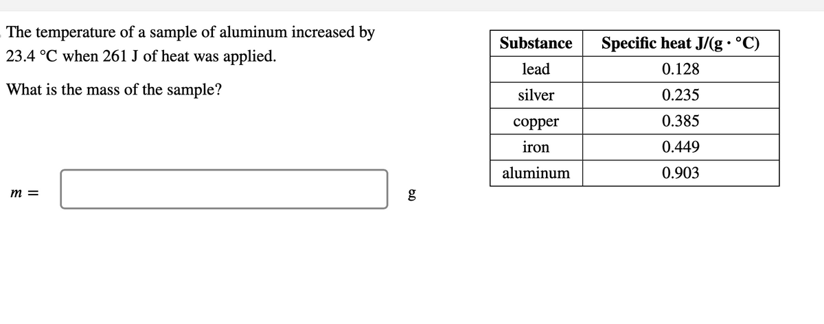 The temperature of a sample of aluminum increased by
23.4 °C when 261 J of heat was applied.
What is the mass of the sample?
m =
مه
g
Substance
Specific heat J/(g · °C)
.
lead
0.128
silver
0.235
copper
0.385
iron
0.449
aluminum
0.903