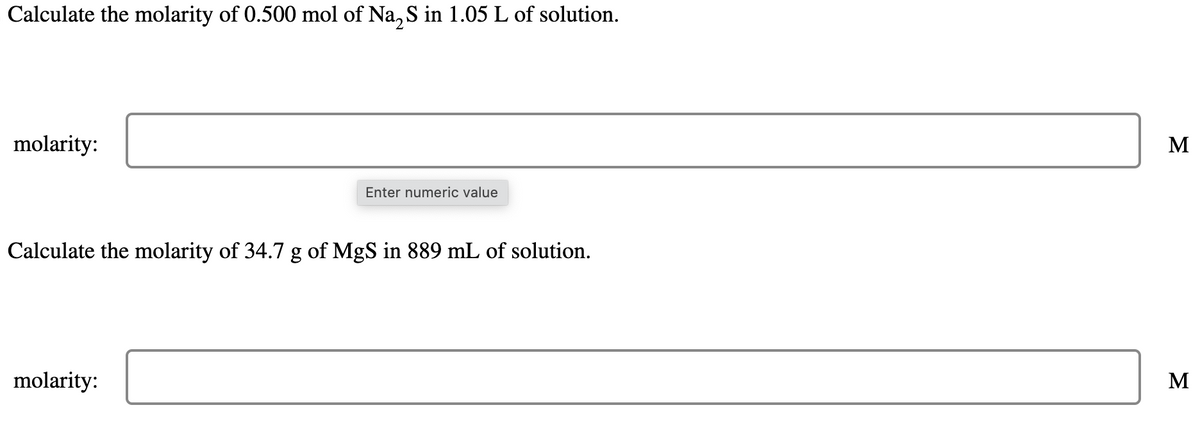 Calculate the molarity of 0.500 mol of Na2S in 1.05 L of solution.
molarity:
Enter numeric value
Calculate the molarity of 34.7 g of MgS in 889 mL of solution.
molarity:
M
M