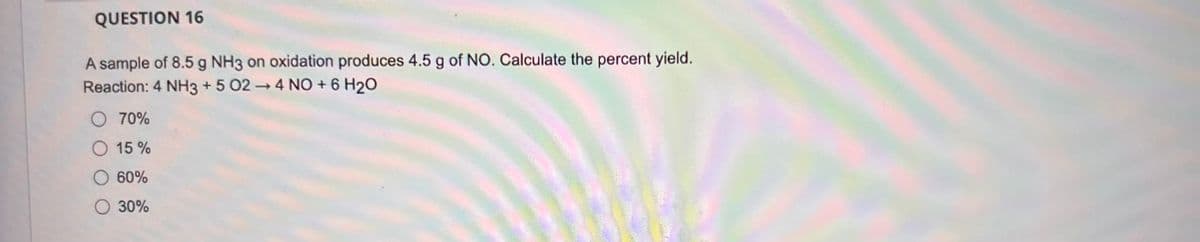 QUESTION 16
A sample of 8.5 g NH3 on oxidation produces 4.5 g of NO. Calculate the percent yield.
Reaction: 4 NH3 +5 024 NO + 6 H2O
70%
15%
60%
○ 30%