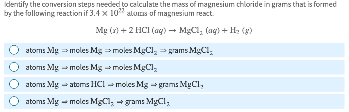 Identify the conversion steps needed to calculate the mass of magnesium chloride in grams that is formed
by the following reaction if 3.4 x 1022 atoms of magnesium react.
Mg (s) + 2 HCl (aq) → MgCl₂ (aq) + H₂ (8)
atoms Mg ⇒ moles Mg ⇒ moles MgCl₂ ⇒grams MgCl2
atoms Mg ⇒ moles Mg ⇒ moles MgCl₂
atoms Mg ⇒ atoms HC1 ⇒ moles Mg ⇒ grams MgCl₂
atoms Mg ⇒ moles MgCl₂ ⇒ grams MgCl₂