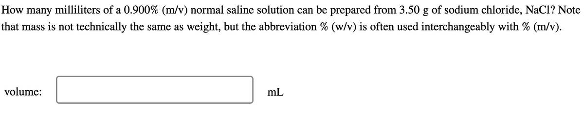 How many milliliters of a 0.900% (m/v) normal saline solution can be prepared from 3.50 g of sodium chloride, NaCl? Note
that mass is not technically the same as weight, but the abbreviation % (w/v) is often used interchangeably with % (m/v).
volume:
mL