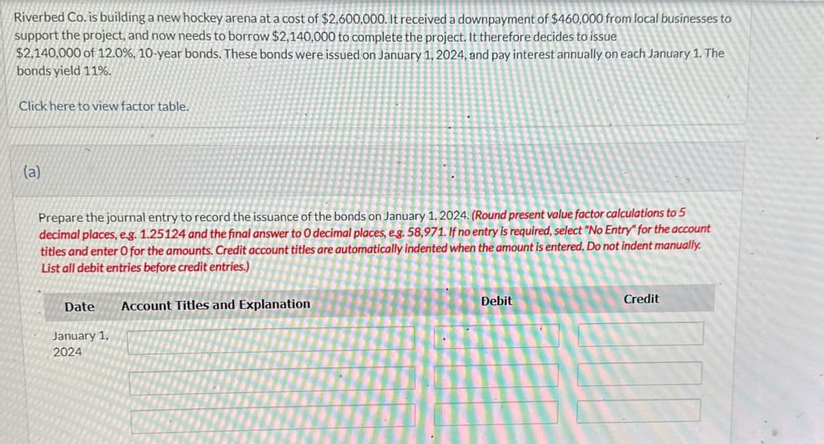 Riverbed Co. is building a new hockey arena at a cost of $2,600,000. It received a downpayment of $460,000 from local businesses to
support the project, and now needs to borrow $2,140,000 to complete the project. It therefore decides to issue
$2,140,000 of 12.0%, 10-year bonds. These bonds were issued on January 1, 2024, and pay interest annually on each January 1. The
bonds yield 11%.
Click here to view factor table.
(a)
Prepare the journal entry to record the issuance of the bonds on January 1, 2024. (Round present value factor calculations to 5
decimal places, e.g. 1.25124 and the final answer to O decimal places, e.g. 58,971. If no entry is required, select "No Entry" for the account
titles and enter O for the amounts. Credit account titles are automatically indented when the amount is entered. Do not indent manually.
List all debit entries before credit entries.)
Date
January 1,
2024
Account Titles and Explanation
Debit
Credit