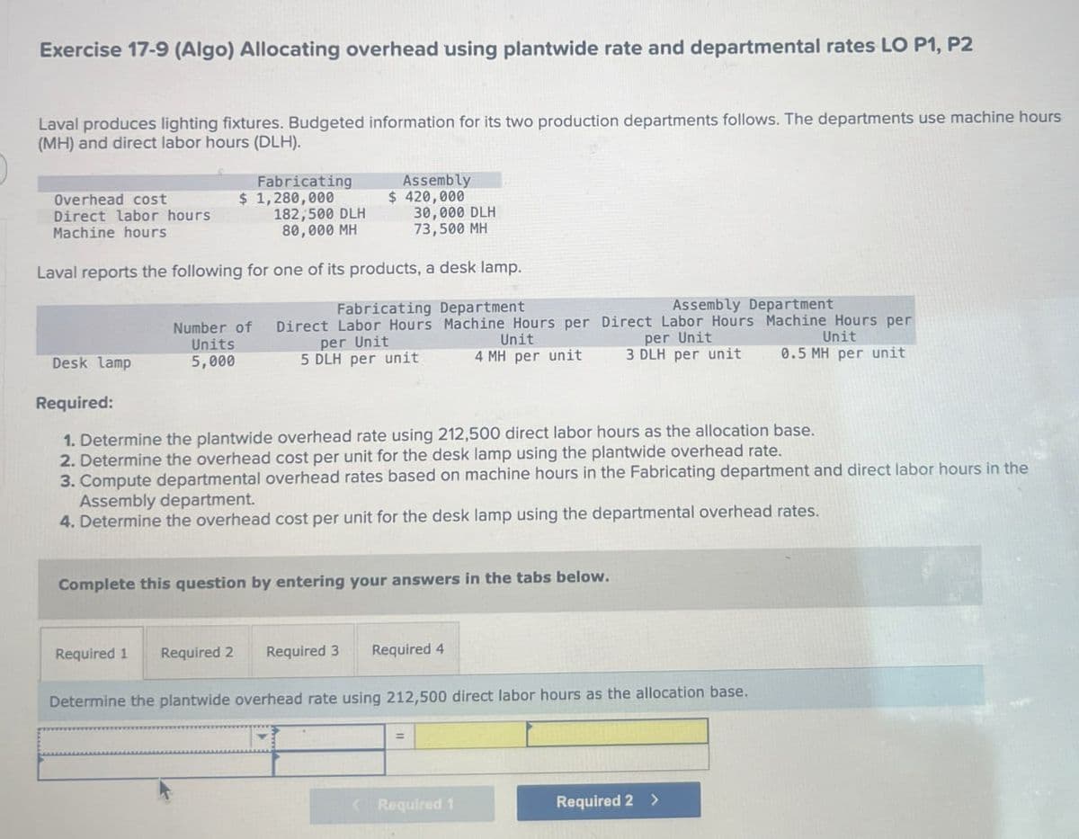 Exercise 17-9 (Algo) Allocating overhead using plantwide rate and departmental rates LO P1, P2
Laval produces lighting fixtures. Budgeted information for its two production departments follows. The departments use machine hours
(MH) and direct labor hours (DLH).
Fabricating
Overhead cost
$ 1,280,000
Direct labor hours
Machine hours
182,500 DLH
80,000 MH
Assembly
$ 420,000
30,000 DLH
73,500 MH
Laval reports the following for one of its products, a desk lamp.
Number of
Desk lamp
Units
5,000
Required:
Fabricating Department
Assembly Department
Direct Labor Hours Machine Hours per Direct Labor Hours Machine Hours per
per Unit
per Unit
Unit
5 DLH per unit
4 MH per unit
Unit
3 DLH per unit 0.5 MH per unit
1. Determine the plantwide overhead rate using 212,500 direct labor hours as the allocation base.
2. Determine the overhead cost per unit for the desk lamp using the plantwide overhead rate.
3. Compute departmental overhead rates based on machine hours in the Fabricating department and direct labor hours in the
Assembly department.
4. Determine the overhead cost per unit for the desk lamp using the departmental overhead rates.
Complete this question by entering your answers in the tabs below.
Required 1
Required 2 Required 3
Required 4
Determine the plantwide overhead rate using 212,500 direct labor hours as the allocation base.
< Required 1
Required 2 >