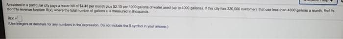 Aresident in a paticular oty pays a water bil of $4.48 per month plus $2.13 per 1000 galons of water used (up to 4000 galons). Ithis oity has 320.000 customers that use less than 4000 galons a month, find its
manthly revenue functon R where the loal number of galons is measured in ihousands
RX)
(Une integen or decinals for any numbers in the expression. Do not include the S symbol in your answer)
