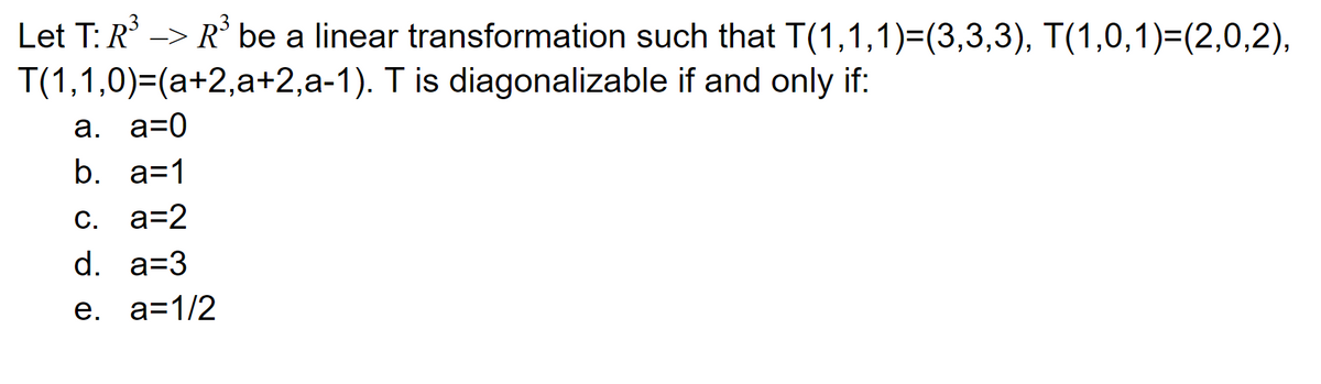 Let T: R -> R' be a linear transformation such that T(1,1,1)=(3,3,3), T(1,0,1)=(2,0,2),
T(1,1,0)=(a+2,a+2,a-1). T is diagonalizable if and only if:
а. а-0
b. a=1
C. a=2
d. a=3
е. а31/2
