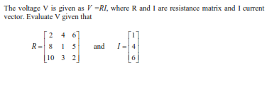 The voltage V is given as V =RI, where R and I are resistance matrix and I current
vector. Evaluate V given that
2 4 6
R= 8 15
and
I= 4
10 3 2
