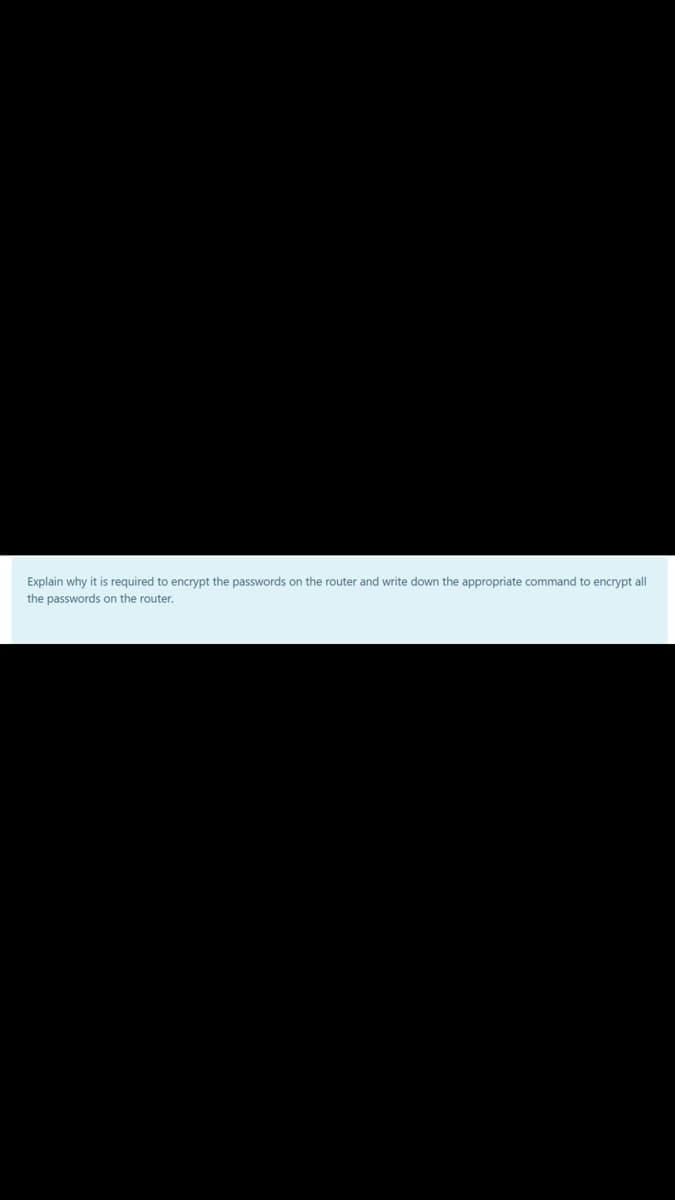 Explain why it is required to encrypt the passwords on the router and write down the appropriate command to encrypt all
the passwords on the router.
