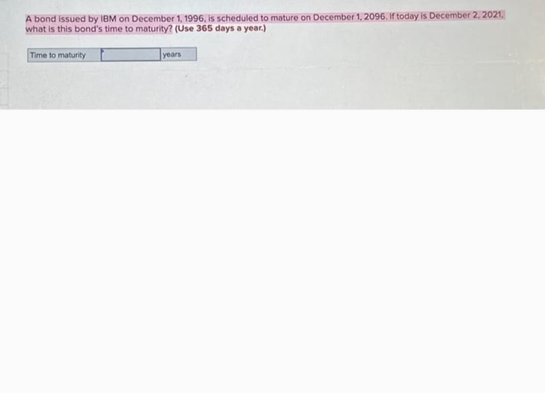 A bond issued by IBM on December 1, 1996, is scheduled to mature on December 1, 2096. If today is December 2, 2021,
what is this bond's time to maturity? (Use 365 days a year.)
Time to maturity
years