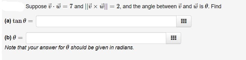 Suppose i · w =7 and ||v x w|| = 2, and the angle between v and w is 0. Find
(a) tan 0
(b) 0 =
Note that your answer for 0 should be given in radians.
