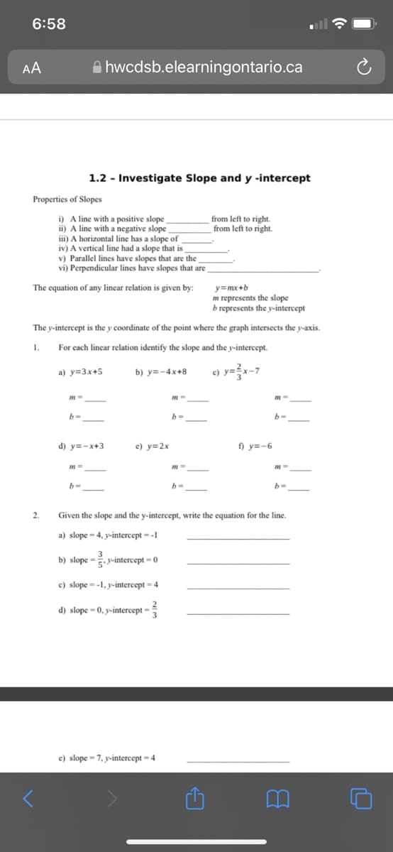 6:58
AA
e hwcdsb.elearningontario.ca
1.2 - Investigate Slope and y -intercept
Properties of Slopes
i) A line with a positive slope
ii) A line with a negative slope
iii) A horizontal line has a slope of
iv) A vertical line had a slope that is
v) Parallel lines have slopes that are the
vi) Perpendicular lines have slopes that are
from left to right.
from left to right.
The equation of any linear relation is given by:
y=mx+b
represents the slope
b represents the y-intercept
The y-intercept is the y coordinate of the point where the graph intersects the y-axis.
1.
For each linear relation identify the slope and the y-intercept.
a) y=3x+5
b) y=-4x+8
c) y=
b=
%3D
d) y=-x+3
e) y=2x
f) y=-6
m3=
b=
2.
Given the slope and the y-intercept, write the equation for the line.
a) slope = 4, y-intercept = -1
b) slope = y-intercept = 0
c) slope =-1, y-intercept - 4
d) slope = 0, y-intercept =
e) slope - 7, y-intercept - 4
