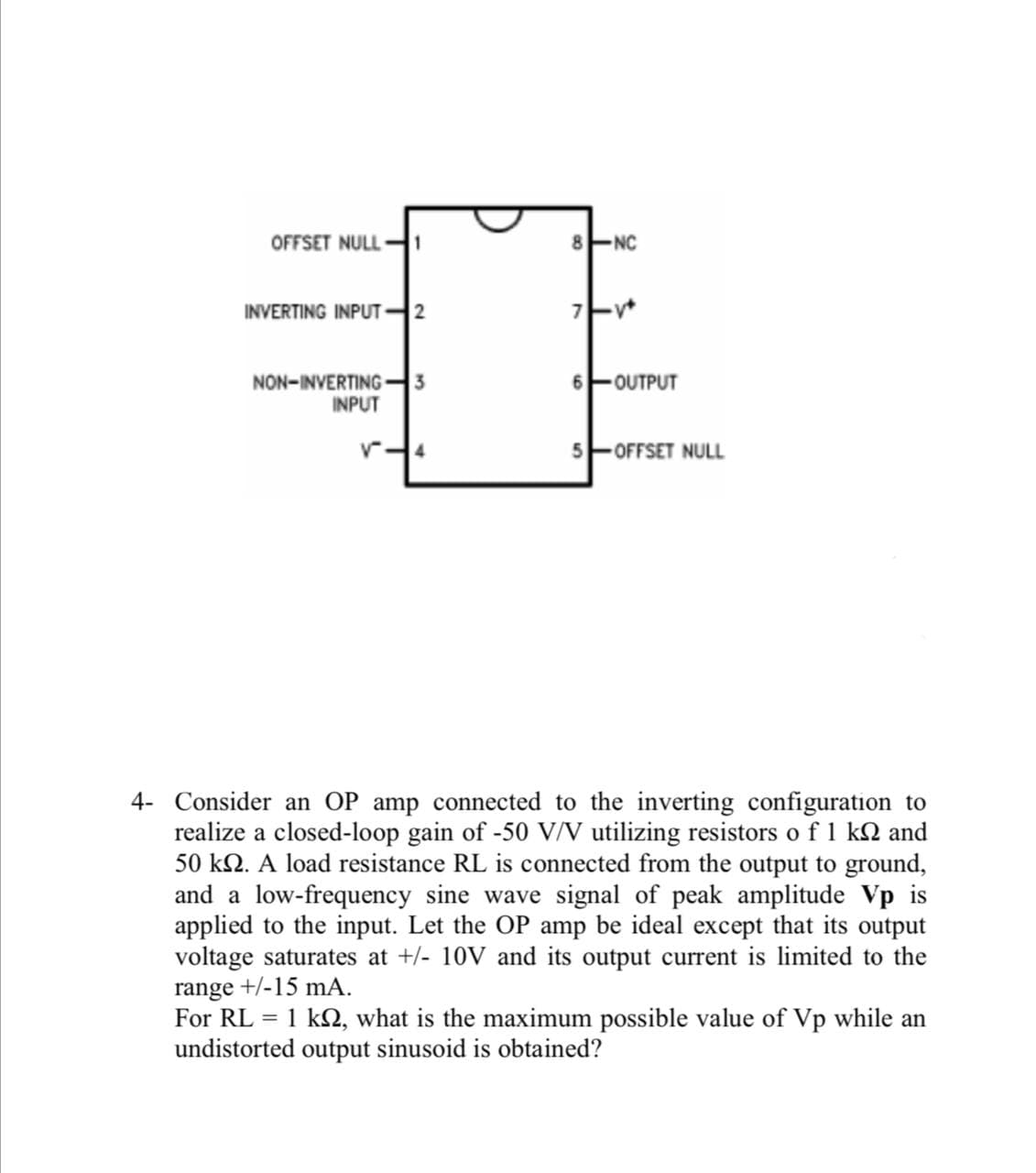 OFFSET NULL H1
8 ENC
INVERTING INPUT2
NON-INVERTING -
3
아OUTPUT
INPUT
- OFFSET NULL
4- Conside
an OP amp connected to the inverting configuration to
realize a closed-loop gain of -50 V/V utilizing resistors o f 1 k2 and
50 kN. A load resistance RL is connected from the output to ground,
and a low-frequency sine wave signal of peak amplitude Vp is
applied to the input. Let the OP amp be ideal except that its output
voltage saturates at +/- 10V and its output current is limited to the
range +/-15 mA.
For RL = 1 k2, what is the maximum possible value of Vp while an
undistorted output sinusoid is obtained?
