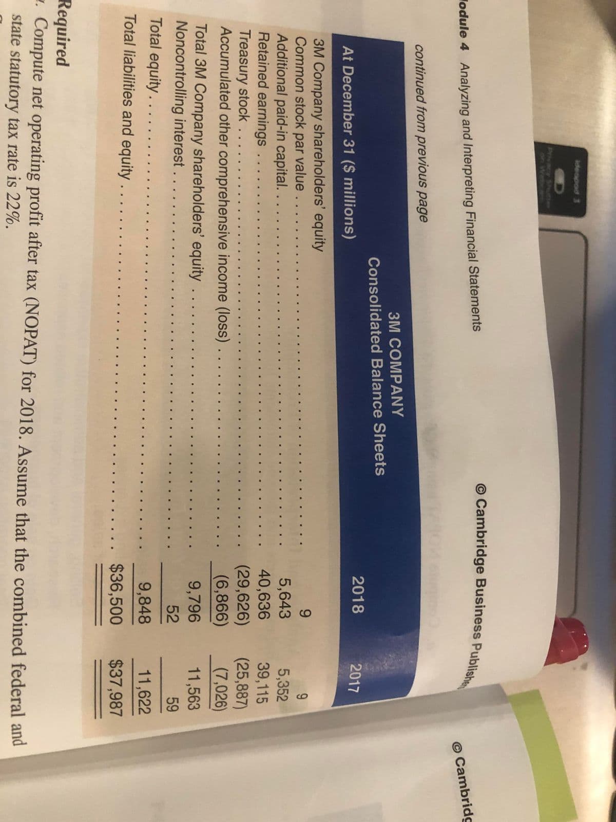 ideopod 3
Phvacy Shu
on Webca
lodule 4 Analyzing and Interpreting Financial Statements
O Cambridg
continued from previous page
3M COMPANY
Consolidated Balance Sheets
2018
2017
At December 31 ($ millions)
3M Company shareholders' equity
Common stock par value . ..
Additional paid-in capital....
Retained earnings .. ..
Treasury stock ....
Accumulated other comprehensive income (loss)
5,643
5,352
39,115
(25,887)
(7,026)
40,636
(29,626)
(6,866)
Total 3M Company shareholders' equity
Noncontrolling interest. ..
Total equity....
9,796
11,563
.... ...
52
59
...
9,848
11,622
Total liabilities and equity . .
.... ... $36,500
$37,987
Required
z. Compute net operating profit after tax (NOPAT) for 2018. Assume that the combined federal and
state statutory tax rate is 22%.
