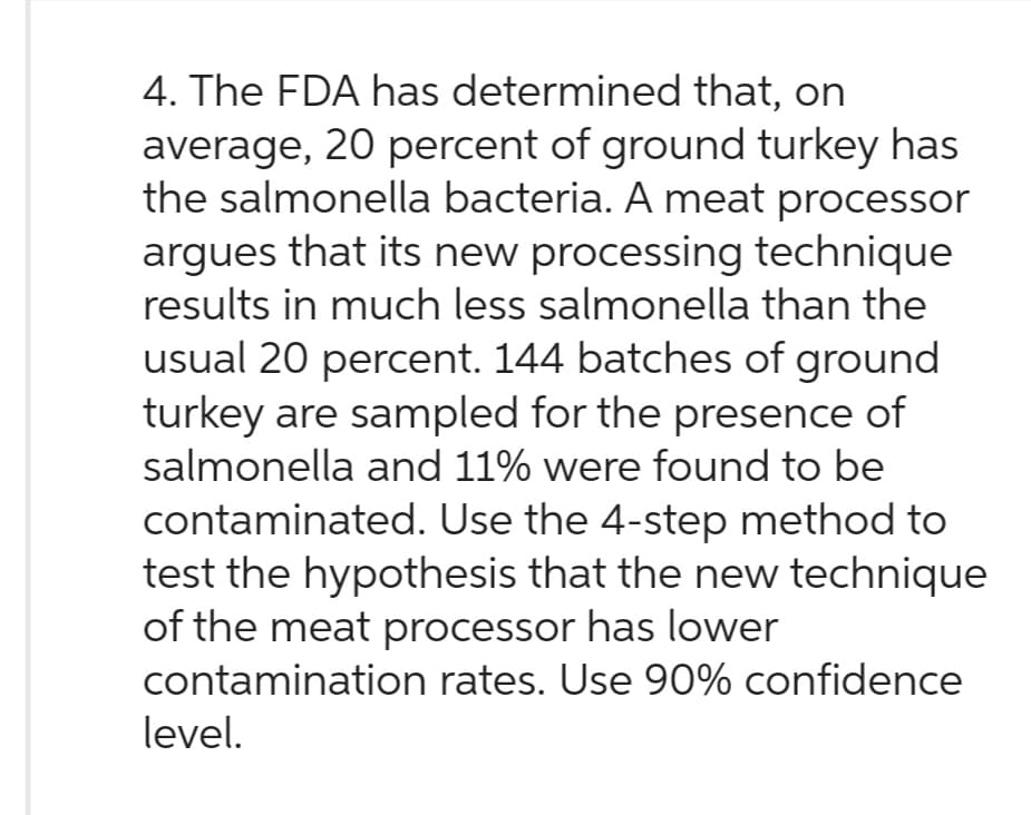 4. The FDA has determined that, on
average, 20 percent of ground turkey has
the salmonella bacteria. A meat processor
argues that its new processing technique
results in much less salmonella than the
usual 20 percent. 144 batches of ground
turkey are sampled for the presence of
salmonella and 11% were found to be
contaminated. Use the 4-step method to
test the hypothesis that the new technique
of the meat processor has lower
contamination rates. Use 90% confidence
level.