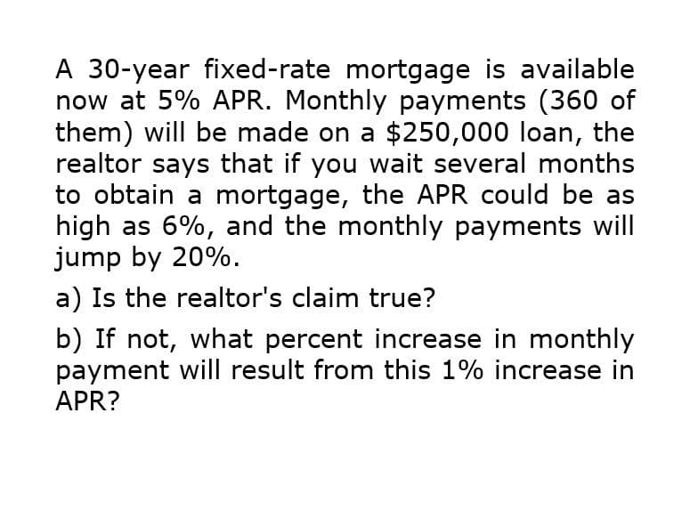 A 30-year fixed-rate mortgage is available
now at 5% APR. Monthly payments (360 of
them) will be made on a $250,000 loan, the
realtor says that if you wait several months
to obtain a mortgage, the APR could be as
high as 6%, and the monthly payments will
jump by 20%.
a) Is the realtor's claim true?
b) If not, what percent increase in monthly
payment will result from this 1% increase in
APR?