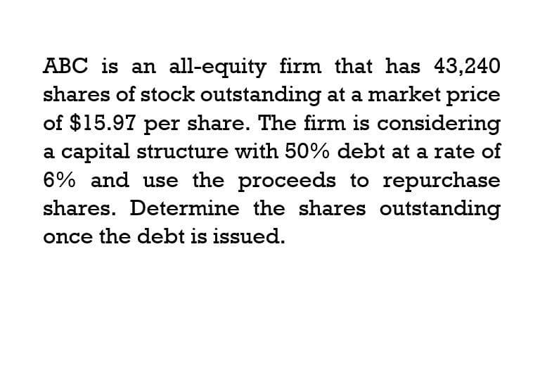 ABC is an all-equity firm that has 43,240
shares of stock outstanding at a market price
of $15.97 per share. The firm is considering
a capital structure with 50% debt at a rate of
6% and use the proceeds to repurchase
shares. Determine the shares outstanding
once the debt is issued.