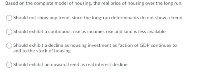 Based on the complete model of housing, the real price of housing over the long run:
Should not show any trend, since the long-run determinants do not show a trend
Should exhibit a continuous rise as incomes rise and land is less available
Should exhibit a decline as housing investment as faction of GDP continues to
add to the stock of housing
Should exhibit an upward trend as real interest decline
