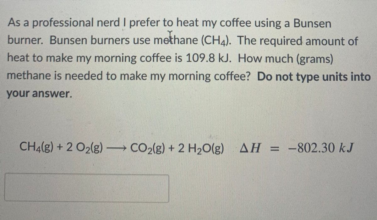 As a professional nerd I prefer to heat my coffee using a Bunsen
burner. Bunsen burners use methane (CH4). The required amount of
heat to make my morning coffee is 109.8 kJ. How much (grams)
methane is needed to make my morning coffee? Do not type units into
your answer.
CH4(g) + 2 O2(g) CO2(g) + 2 H20(g)
AH = -802.30 kJ
