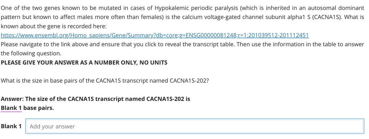 One of the two genes known to be mutated in cases of Hypokalemic periodic paralysis (which is inherited in an autosomal dominant
pattern but known to affect males more often than females) is the calcium voltage-gated channel subunit alpha1 S (CACNA1S). What is
known about the gene is recorded here:
https://www.ensembl.org/Homo sapiens/Gene/Summary?db=core;g=ENSG00000081248;r=1:201039512-201112451
Please navigate to the link above and ensure that you click to reveal the transcript table. Then use the information in the table to answer
the following question.
PLEASE GIVE YOUR ANSWER AS A NUMBER ONLY, NO UNITS
What is the size in base pairs of the CACNA1S transcript named CACNA1S-202?
Answer: The size of the CACNA1S transcript named CACNA1S-202 is
Blank 1 base pairs.
Blank 1 Add your answer