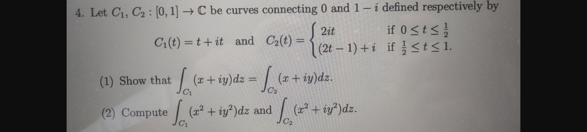 4. Let C1, C2 : [0, 1] → C be curves connecting 0 and 1 – i defined respectively by
if 0<ts
(2t – 1) + i if st<1.
2it
C1 (t) = t+ it and C2(t) =
(1) Show that
| (+ iy)dz = (x+ iy)dz.
(2) Compute
(2² + iy?)dz and (*
+ iy?)dz.
