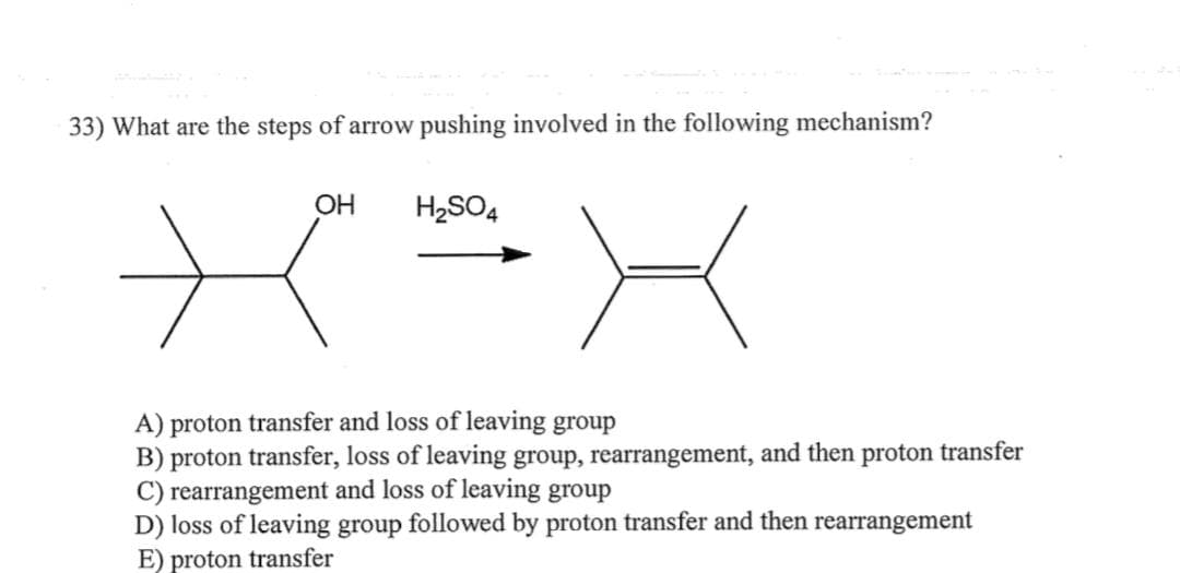 33) What are the steps of arrow pushing involved in the following mechanism?
OH
H₂SO4
A) proton transfer and loss of leaving group
B) proton transfer, loss of leaving group, rearrangement, and then proton transfer
C) rearrangement and loss of leaving group
D) loss of leaving group followed by proton transfer and then rearrangement
E) proton transfer