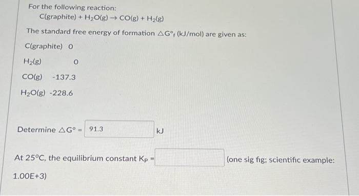 For the following reaction:
C(graphite) + H₂O(g) → CO(g) + H₂(g)
The standard free energy of formation AG, (kJ/mol) are given as:
C(graphite) O
H₂(8)
CO(g) -137.3
H₂O(g) -228.6
0
Determine AG° = 91.3
At 25°C, the equilibrium constant Kp
1.00E+3)
kJ
(one sig fig; scientific example: