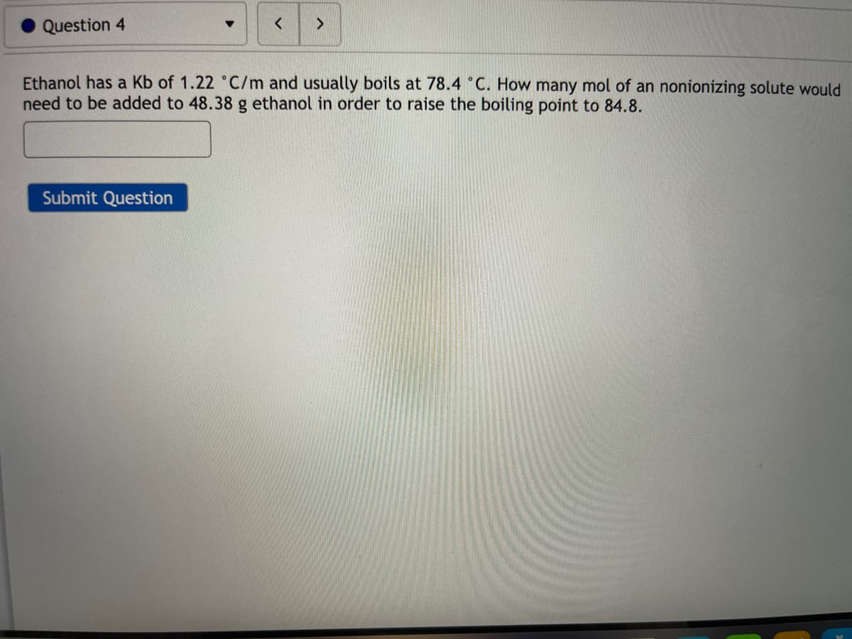 Question 4
Ethanol has a Kb of 1.22 °C/m and usually boils at 78.4 °C. How many mol of an nonionizing solute would
need to be added to 48.38 g ethanol in order to raise the boiling point to 84.8.
Submit Question
