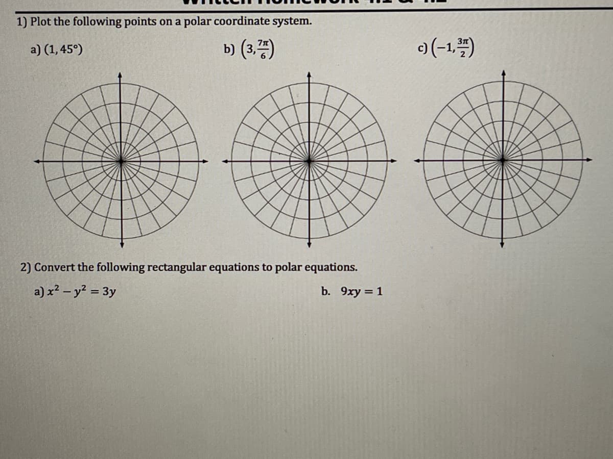 1) Plot the following points on a polar coordinate system.
a) (1,45°)
b) (3,)
)(-1,")
2) Convert the following rectangular equations to polar equations.
a) x² – y² = 3y
b. 9xy = 1
