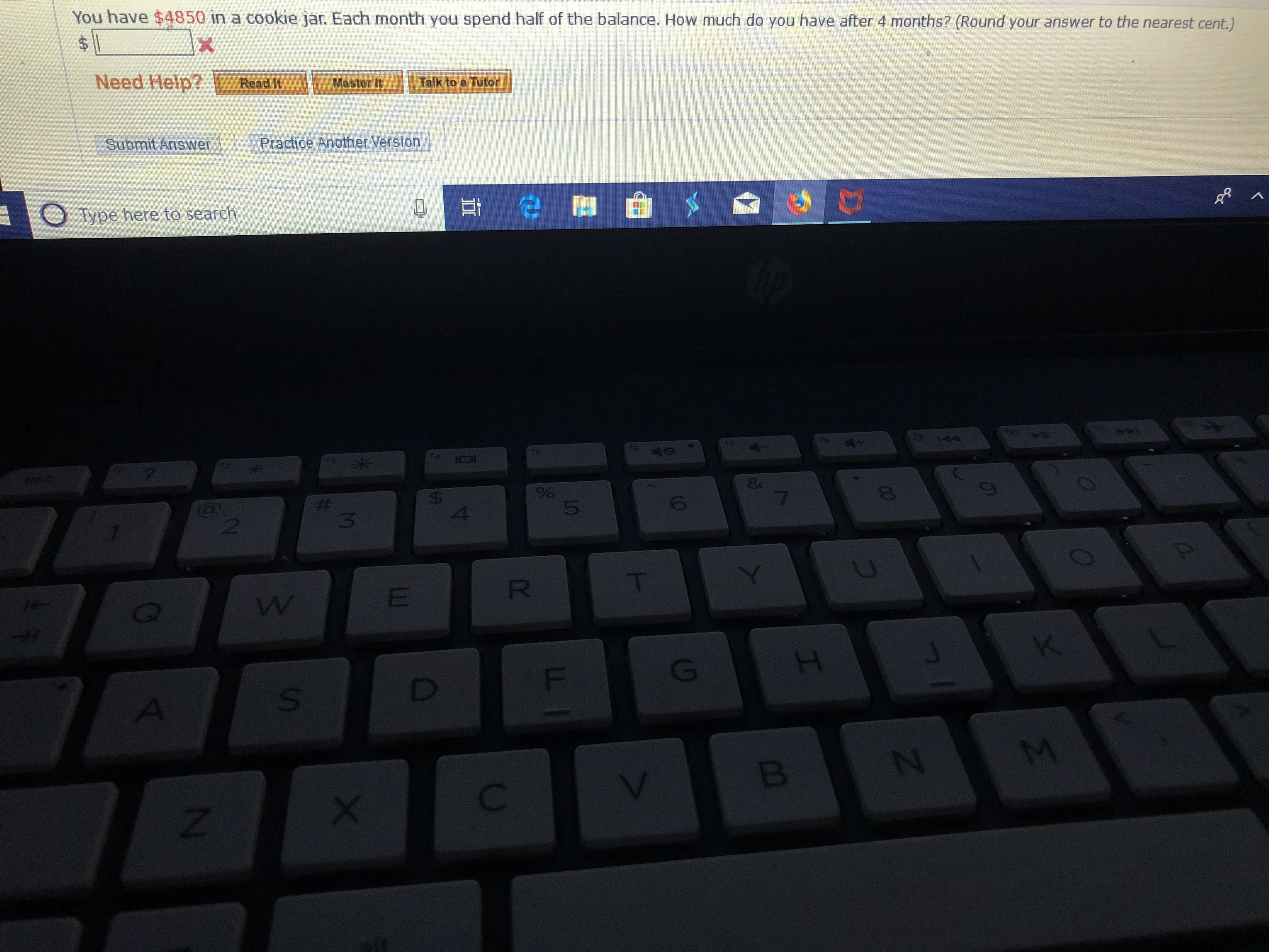 You have $4850 in a cookie jar. Each month you spend half of the balance. How much do you have after 4 months? (Round your answer to the nearest cent.)
X
Need Help?
Master It
Read It
Talk to a Tutor
Practice Another Version
Submit Answer
Type here to search
eyn
4
te
0
fs
f
&
7
%
$
4
6
#
3
@)
T
R
K
H
F
D
M
N
B
Z
I
0O
US
