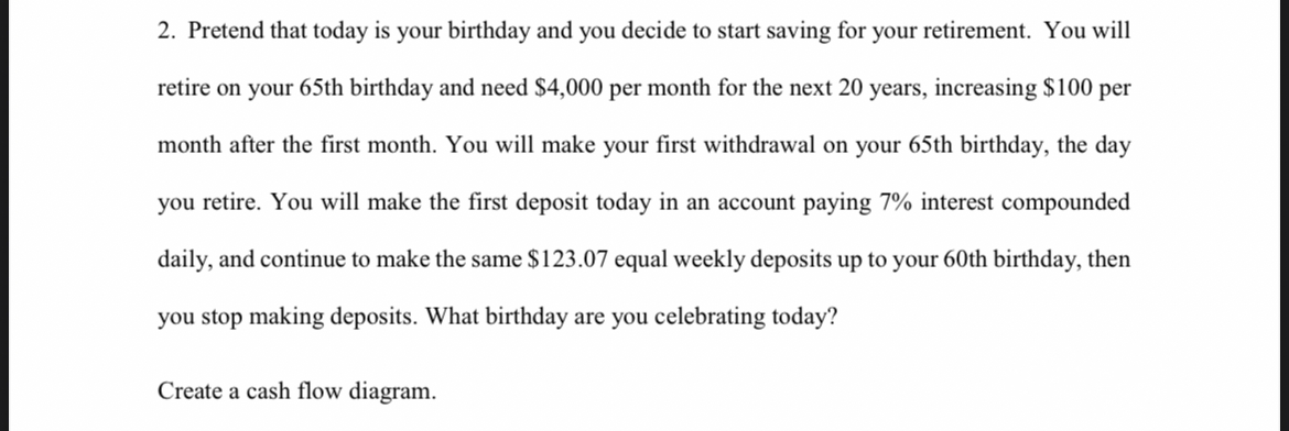 2. Pretend that today is your birthday and you decide to start saving for your retirement. You will
retire on your 65th birthday and need $4,000 per month for the next 20 years, increasing $100 per
month after the first month. You will make your first withdrawal on your 65th birthday, the day
you retire. You will make the first deposit today in an account paying 7% interest compounded
daily, and continue to make the same $123.07 equal weekly deposits up to your 60th birthday, then
you stop making deposits. What birthday are you celebrating today?
Create a cash flow diagram.
