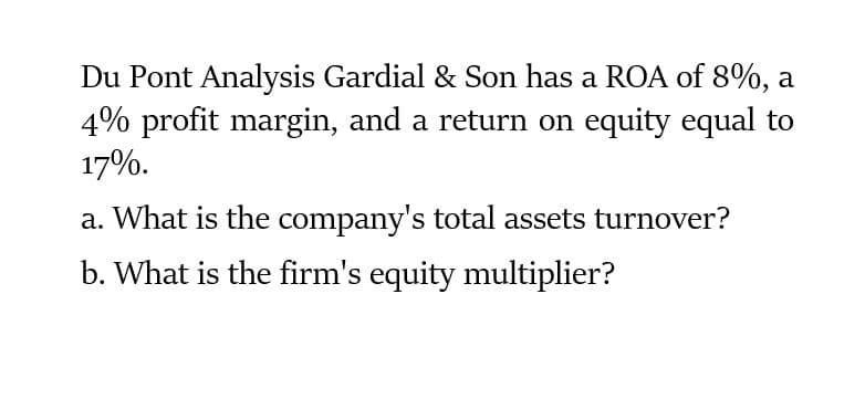 Du Pont Analysis Gardial & Son has a ROA of 8%, a
4% profit margin, and a return on equity equal to
17%.
a. What is the company's total assets turnover?
b. What is the firm's equity multiplier?