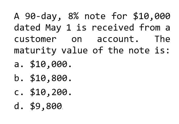 A 90-day, 8% note for $10,000
dated May 1 is received from a
on account. The
customer
maturity value of the note is:
a. $10,000.
b. $10,800.
c. $10,200.
d. $9,800