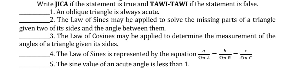 Write JICA if the statement is true and TAWI-TAWI if the statement is false.
1. An oblique triangle is always acute.
_2. The Law of Sines may be applied to solve the missing parts of a triangle
given two of its sides and the angle between them.
3. The Law of Cosines may be applied to determine the measurement of the
angles of a triangle given its sides.
4. The Law of Sines is represented by the equation;
5. The sine value of an acute angle is less than 1.
a
Sin A
=
b
Sin B
Sin C