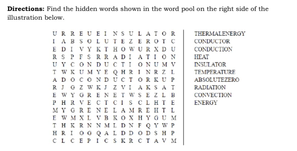 Directions: Find the hidden words shown in the word pool on the right side of the
illustration below.
URREU EINSULATOR
I ABSOLUTE ZEROT C
E DI VYKT HOWURXDU
RS PFS RRADIATION
UY CONDUCTIONUM V
TWKUMYE QHRI NRZ L
ADO CON UCTOR KUP
RJ GZ W KJ ZVI AKSAT
E WYGRENET W SEZL B
PHR VE CT CIS CLHTE
MYGRENE LAMREHT L
E W M XL VB KOX HYGUM
THKRN N M L D NF Q Y W P
HRI OG QALD DODSHP
CL CEPIC SKR CTAV M
THERMALENERGY
CONDUCTOR
CONDUCTION
HEAT
INSULATOR
TEMPERATURE
ABSOLUTEZERO
RADIATION
CONVECTION
ENERGY