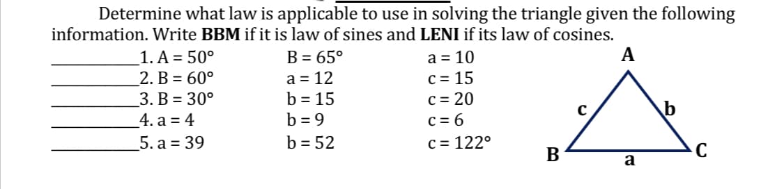 Determine what law is applicable to use in solving the triangle given the following
information. Write BBM if it is law of sines and LENI if its law of cosines.
a = 10
A
c=15
c = 20
c=6
c = 122°
1. A = 50°
2. B = 60°
3. B = 30°
4. a = 4
5. a = 39
B = 65°
a = 12
b = 15
b=9
b = 52
B
C
a
C