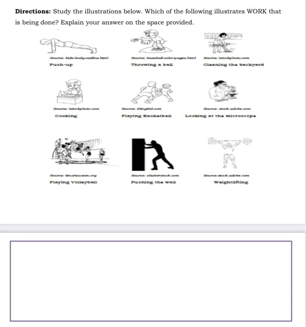 Directions: Study the illustrations below. Which of the following illustrates WORK that
is being done? Explain your answer on the space provided.
op
Source: kide-body-outfine hem!
Push-up
Source: istockphoto.com
Cooking
Playing Volleyball
Source: baseball-color-pages hem!
Throwing a ball
Playing Basketball
Pushing the wall
Source: istockphoto.com
Cleaning the backyard
Source: stock.adobe.com
Looking at the microscope
Weightlifting