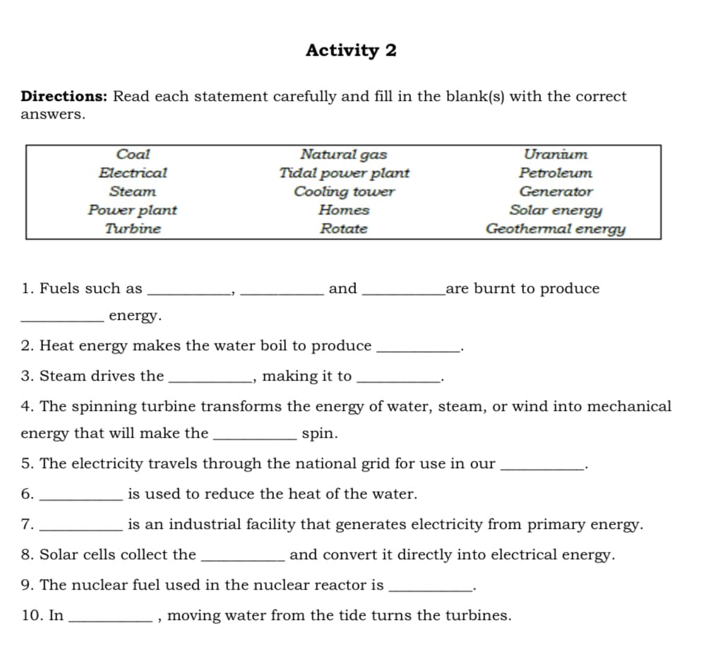 Directions: Read each statement carefully and fill in the blank(s) with the correct
answers.
Coal
Electrical
Steam
Power plant
Turbine
1. Fuels such as
energy.
Activity 2
Natural gas
Tidal power plant
Cooling tower
2
Homes
Rotate
and
Uranium
Petroleum
Generator
Solar energy
Geothermal energy
are burnt to produce
2. Heat energy makes the water boil to produce
3. Steam drives the
making it to
4. The spinning turbine transforms the energy of water, steam, or wind into mechanical
energy that will make the
spin.
5. The electricity travels through the national grid for use in our
6.
is used to reduce the heat of the water.
7.
is an industrial facility that generates electricity from primary energy.
8. Solar cells collect the
and convert it directly into electrical energy.
9. The nuclear fuel used in the nuclear reactor is
10. In
moving water from the tide turns the turbines.