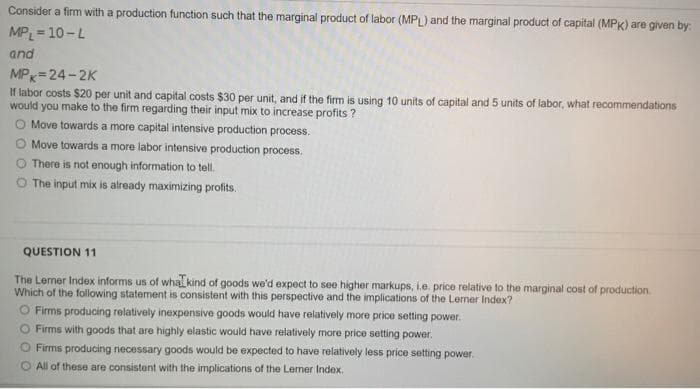 Consider a firm with a production function such that the marginal product of labor (MPL) and the marginal product of capital (MPK) are given by:
MPL = 10-L
and
MPx=24-2K
If labor costs $20 per unit and capital costs $30 per unit, and if the firm is using 10 units of capital and 5 units of labor, what recommendations
would you make to the firm regarding their input mix to increase profits?
O Move towards a more capital intensive production process.
O Move towards a more labor intensive production process.
There is not enough information to tell.
O The input mix is already maximizing profits.
QUESTION 11
The Lerner Index informs us of whal kind of goods we'd expect to see higher markups, i.e. price relative to the marginal cost of production.
Which of the following statement is consistent with this perspective and the implications of the Lerner Index?
O Firms producing relatively inexpensive goods would have relatively more price setting power.
Firms with goods that are highly elastic would have relatively more price setting power.
O Firms producing necessary goods would be expected to have relatively less price setting power.
O All of these are consistent with the implications of the Lemer Index.
