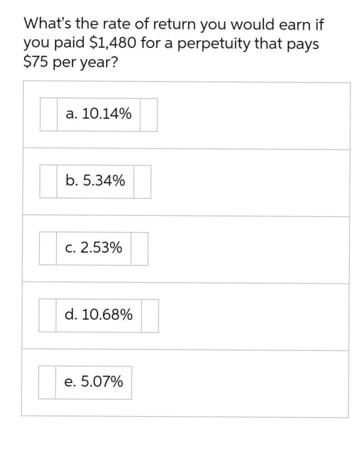 What's the rate of return you would earn if
you paid $1,480 for a perpetuity that pays
$75 per year?
a. 10.14%
b. 5.34%
c. 2.53%
d. 10.68%
e. 5.07%
