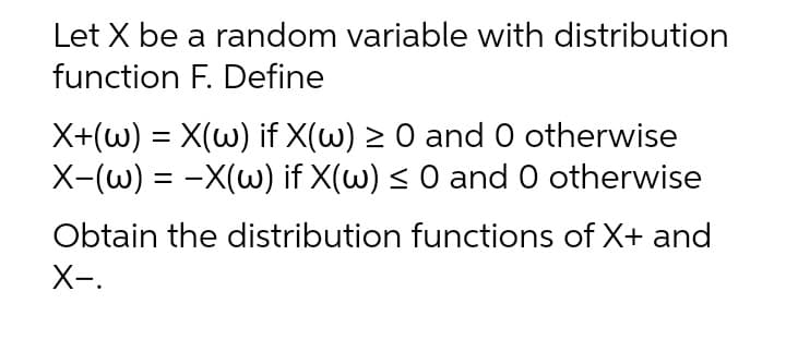 Let X be a random variable with distribution
function F. Define
X+(w) = X(w) if X(w) > 0 and 0 otherwise
X-(w) = -X(w) if X(w) < 0 and 0 otherwise
Obtain the distribution functions of X+ and
X-.
