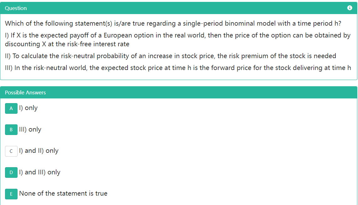 Question
Which of the following statement(s) is/are true regarding a single-period binominal model with a time period h?
I) If X is the expected payoff of a European option in the real world, then the price of the option can be obtained by
discounting X at the risk-free interest rate
II) To calculate the risk-neutral probability of an increase in stock price, the risk premium of the stock is needed
II) In the risk-neutral world, the expected stock price at time h is the forward price for the stock delivering at time h
Possible Answers
A 1) only
B III) only
C I) and II) only
D 1) and III) only
E None of the statement is true
