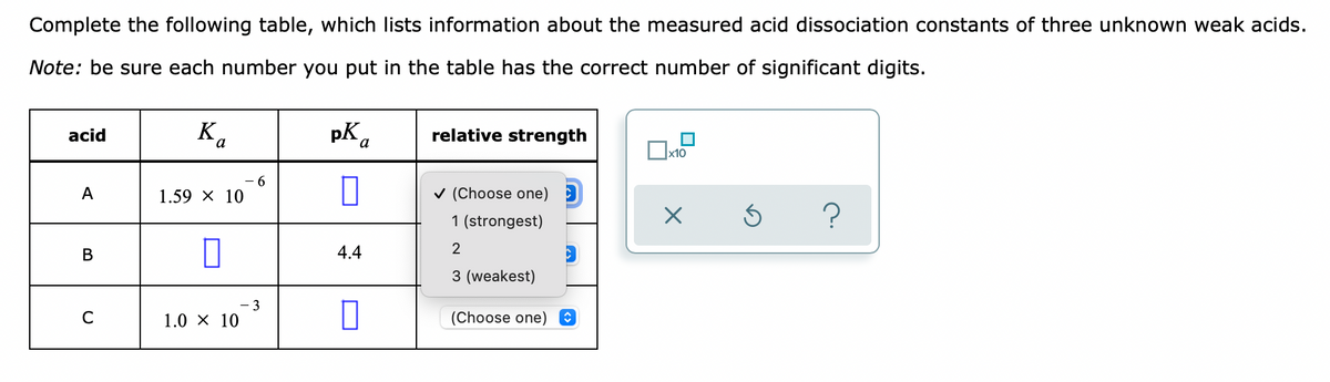 Complete the following table, which lists information about the measured acid dissociation constants of three unknown weak acids.
Note: be sure each number you put in the table has the correct number of significant digits.
acid
K,
pK,
relative strength
x10
--
A
1.59 X 10
v (Choose one)
1 (strongest)
В
4.4
2
3 (weakest)
- 3
1.0 X 10
(Choose one) O
