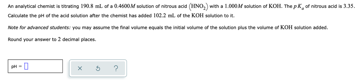 An analytical chemist is titrating 190.8 mL of a 0.4600M solution of nitrous acid (HNO,) with a 1.000M solution of KOH. The p K, of nitrous acid is 3.35.
a
Calculate the pH of the acid solution after the chemist has added 102.2 mL of the KOH solution to it.
Note for advanced students: you may assume the final volume equals the initial volume of the solution plus the volume of KOH solution added.
Round your answer to 2 decimal places.
pH
?
