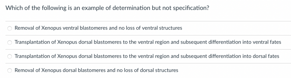 Which of the following is an example of determination but not specification?
Removal of Xenopus ventral blastomeres and no loss of ventral structures
Transplantation of Xenopus dorsal blastomeres to the ventral region and subsequent differentiation into ventral fates
Transplantation of Xenopus dorsal blastomeres to the ventral region and subsequent differentiation into dorsal fates
Removal of Xenopus dorsal blastomeres and no loss of dorsal structures
