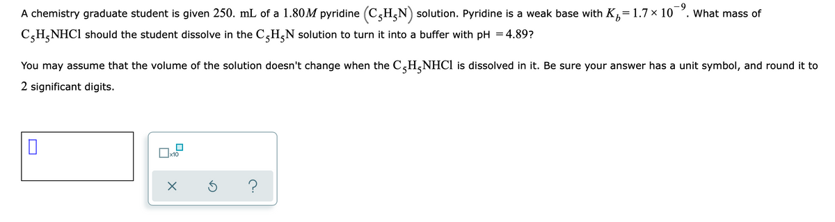 A chemistry graduate student is given 250. mL of a 1.80M pyridine (C5H,N) solution. Pyridine is
weak base with K,=1.7× 10 '. What mass of
C,H,NHC1 should the student dissolve in the C,H,N solution to turn it into a buffer with pH = 4.89?
You may assume that the volume of the solution doesn't change when the C,H,NHC1 is dissolved in it. Be sure your answer has a unit symbol, and round it to
2 significant digits.
x10
